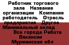 Работник торгового зала › Название организации ­ Компания-работодатель › Отрасль предприятия ­ Другое › Минимальный оклад ­ 21 500 - Все города Работа » Вакансии   . Мурманская обл.,Оленегорск г.
